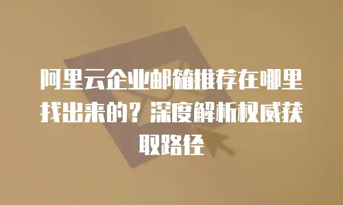 阿里云企业邮箱推荐在哪里找出来的？深度解析权威获取路径