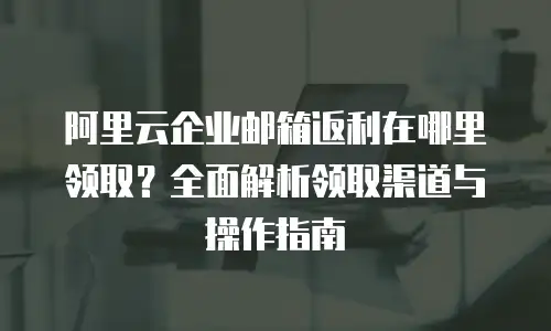 阿里云企业邮箱返利在哪里领取?全面解析领取渠道与操作指南
