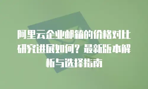 阿里云企业邮箱的价格对比研究进展如何？最新版本解析与选择指南