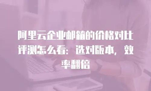 阿里云企业邮箱的价格对比评测怎么看:选对版本,效率翻倍