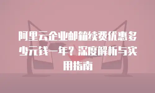 阿里云企业邮箱续费优惠多少元钱一年？深度解析与实用指南