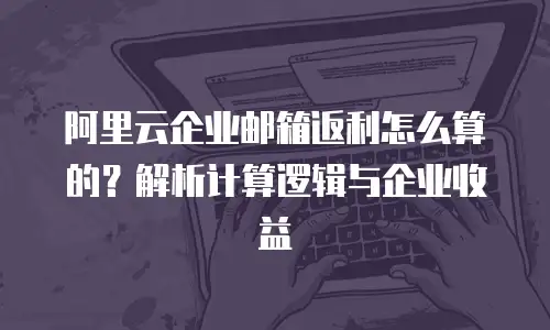 阿里云企业邮箱返利怎么算的？解析计算逻辑与企业收益