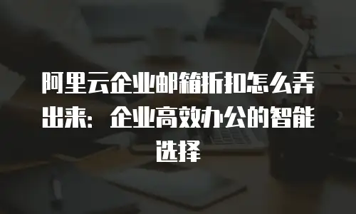 阿里云企业邮箱折扣怎么弄出来:企业高效办公的智能选择