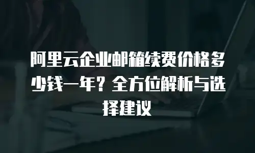 阿里云企业邮箱续费价格多少钱一年？全方位解析与选择建议