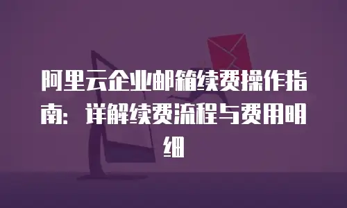 阿里云企业邮箱续费操作指南：详解续费流程与费用明细