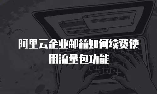 阿里云企业邮箱如何续费使用流量包功能
