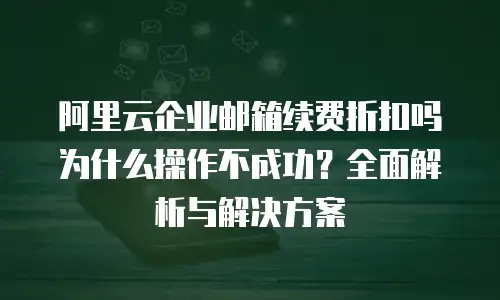 阿里云企业邮箱续费折扣吗为什么操作不成功？全面解析与解决方案