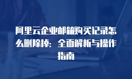 阿里云企业邮箱购买记录怎么删除掉:全面解析与操作指南