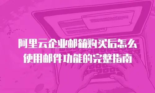 阿里云企业邮箱购买后怎么使用邮件功能的完整指南