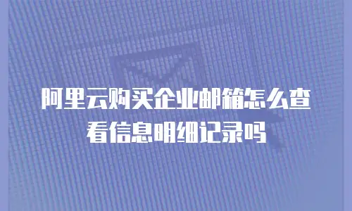阿里云购买企业邮箱怎么查看信息明细记录吗