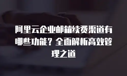 阿里云企业邮箱续费渠道有哪些功能？全面解析高效管理之道