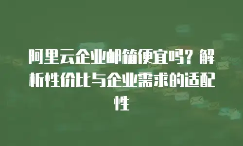 阿里云企业邮箱便宜吗?解析性价比与企业需求的适配性