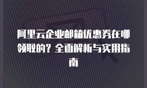 阿里云企业邮箱优惠券在哪领取的？全面解析与实用指南