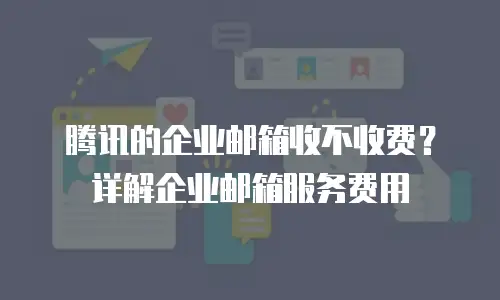 腾讯的企业邮箱收不收费？详解企业邮箱服务费用