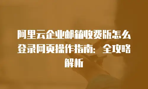 阿里云企业邮箱收费版怎么登录网页操作指南:全攻略解析
