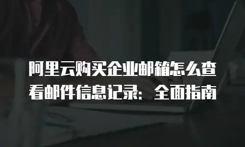 阿里云购买企业邮箱怎么查看邮件信息记录：全面指南