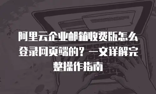 阿里云企业邮箱收费版怎么登录网页端的？一文详解完整操作指南