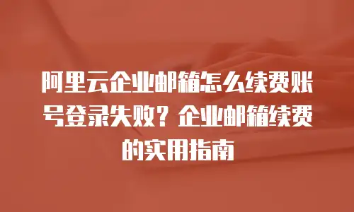 阿里云企业邮箱怎么续费账号登录失败？企业邮箱续费的实用指南