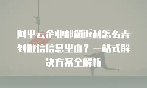 阿里云企业邮箱返利怎么弄到微信信息里面？一站式解决方案全解析