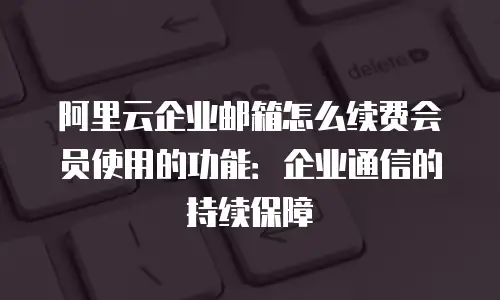 阿里云企业邮箱怎么续费会员使用的功能：企业通信的持续保障