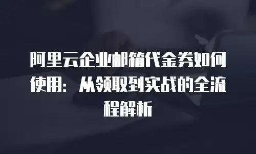 阿里云企业邮箱代金券如何使用：从领取到实战的全流程解析