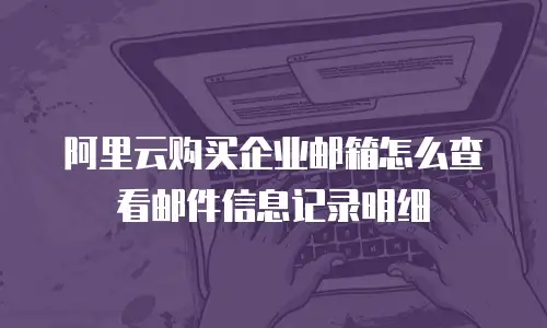 阿里云购买企业邮箱怎么查看邮件信息记录明细