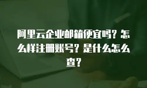 阿里云企业邮箱便宜吗？怎么样注册账号？是什么怎么查？