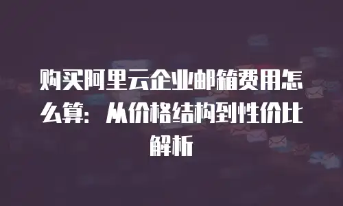 购买阿里云企业邮箱费用怎么算:从价格结构到性价比解析