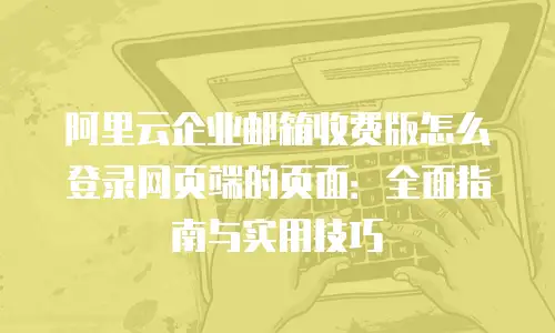 阿里云企业邮箱收费版怎么登录网页端的页面：全面指南与实用技巧