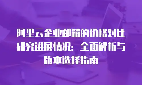 阿里云企业邮箱的价格对比研究进展情况：全面解析与版本选择指南