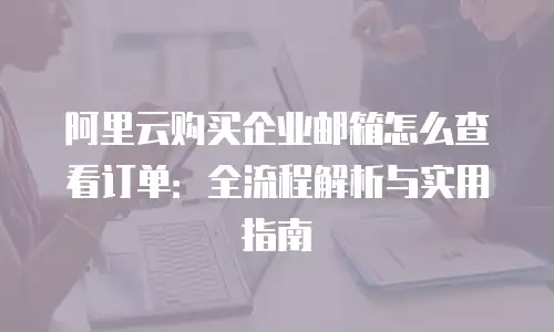 阿里云购买企业邮箱怎么查看订单:全流程解析与实用指南