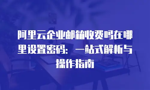 阿里云企业邮箱收费吗在哪里设置密码：一站式解析与操作指南
