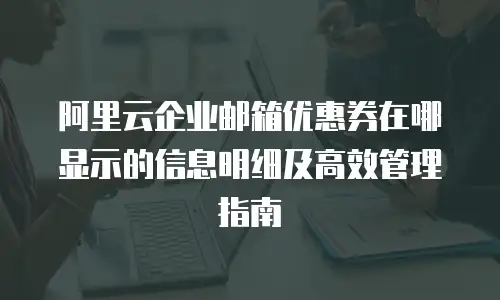 阿里云企业邮箱优惠券在哪显示的信息明细及高效管理指南