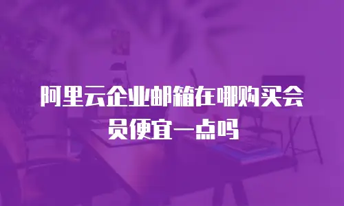 阿里云企业邮箱在哪购买会员便宜一点吗