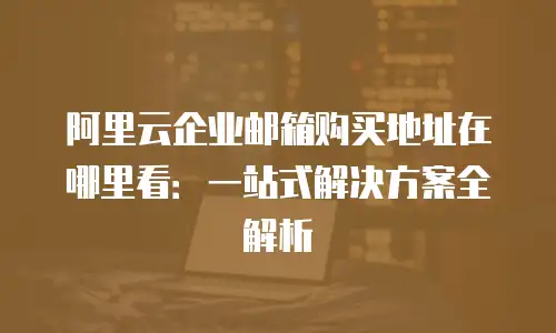 阿里云企业邮箱购买地址在哪里看：一站式解决方案全解析