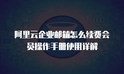 阿里云企业邮箱怎么续费会员操作手册使用详解