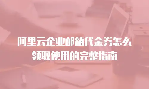 阿里云企业邮箱代金券怎么领取使用的完整指南