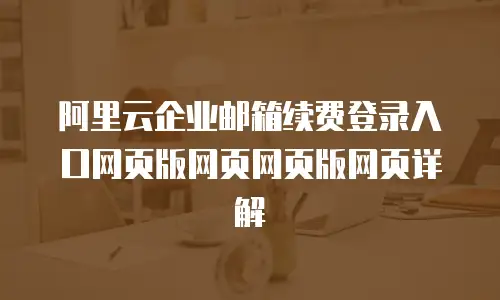 阿里云企业邮箱续费登录入口网页版网页网页版网页详解