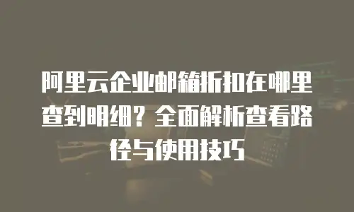 阿里云企业邮箱折扣在哪里查到明细？全面解析查看路径与使用技巧