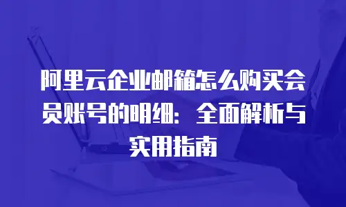 阿里云企业邮箱怎么购买会员账号的明细：全面解析与实用指南