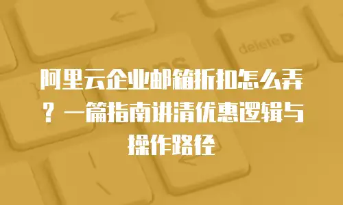 阿里云企业邮箱折扣怎么弄？一篇指南讲清优惠逻辑与操作路径
