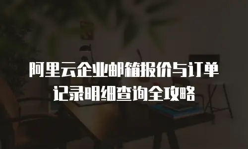 阿里云企业邮箱报价与订单记录明细查询全攻略