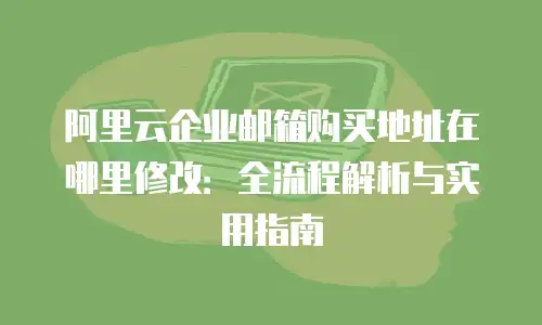 阿里云企业邮箱购买地址在哪里修改：全流程解析与实用指南
