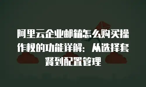 阿里云企业邮箱怎么购买操作权的功能详解：从选择套餐到配置管理