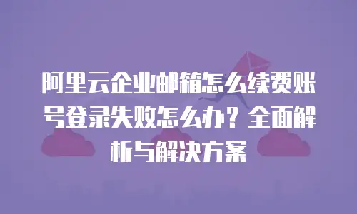 阿里云企业邮箱怎么续费账号登录失败怎么办？全面解析与解决方案