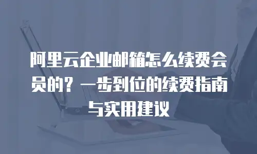 阿里云企业邮箱怎么续费会员的?一步到位的续费指南与实用建议