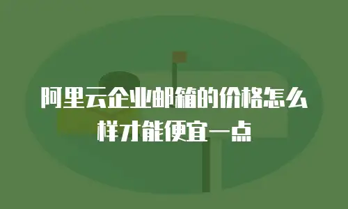 阿里云企业邮箱的价格怎么样才能便宜一点