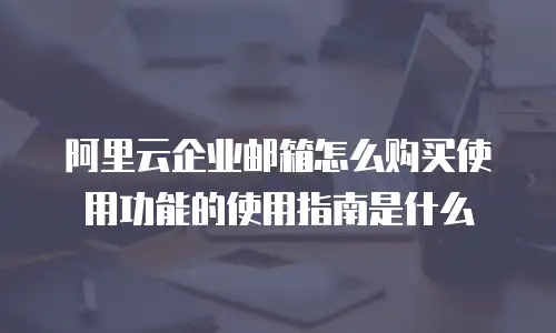 阿里云企业邮箱怎么购买使用功能的使用指南是什么