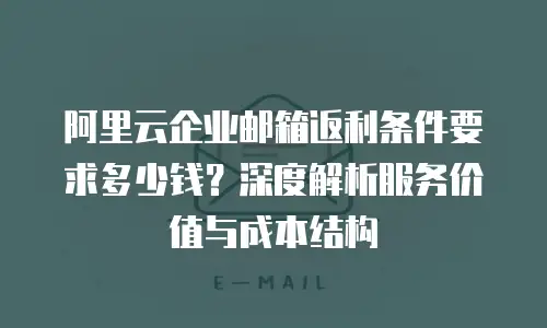 阿里云企业邮箱返利条件要求多少钱？深度解析服务价值与成本结构