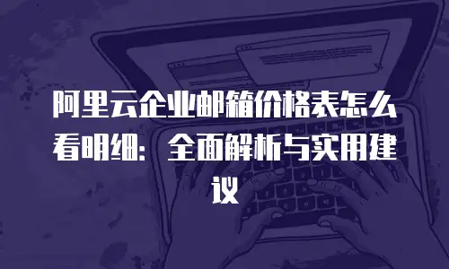 阿里云企业邮箱价格表怎么看明细：全面解析与实用建议